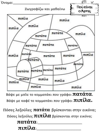 Όνομα:___________________
Βάψε με μπλε το κομματάκι που γράφει πατάτα.
Βάψε με καφέ το κομματάκι που γράφει πιπίλα.
Πόσες λεξούλες πατάτα βρίσκονται στην εικόνα;
Πόσες λεξούλες πιπίλα βρίσκονται στην εικόνα;
πατάτα:_______________________
πιπίλα:_______________________
Ζωγραφίζω και μαθαίνω
 