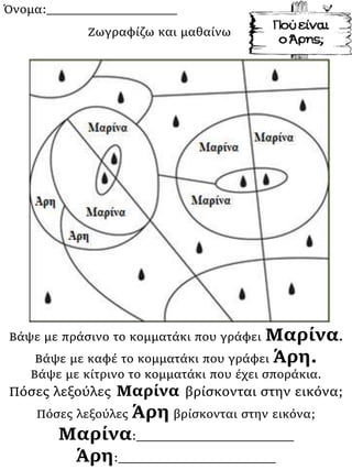 Όνομα:___________________
Βάψε με πράσινο το κομματάκι που γράφει Μαρίνα.
Βάψε με καφέ το κομματάκι που γράφει Άρη.
Βάψε με κίτρινο το κομματάκι που έχει σποράκια.
Πόσες λεξούλες Μαρίνα βρίσκονται στην εικόνα;
Πόσες λεξούλες Άρη βρίσκονται στην εικόνα;
Μαρίνα:_______________________
Άρη:_______________________
Ζωγραφίζω και μαθαίνω
 