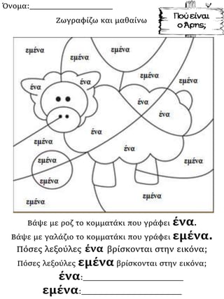 Όνομα:___________________
Βάψε με ροζ το κομματάκι που γράφει ένα.
Βάψε με γαλάζιο το κομματάκι που γράφει εμένα.
Πόσες λεξούλες ένα βρίσκονται στην εικόνα;
Πόσες λεξούλες εμένα βρίσκονται στην εικόνα;
ένα:_______________________
εμένα:_______________________
Ζωγραφίζω και μαθαίνω
 