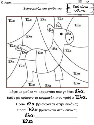 Όνομα:___________________
Βάψε με μαύρο το κομματάκι που γράφει έλα.
Βάψε με πράσινο το κομματάκι που γράφει Έλα.
Πόσα έλα βρίσκονται στην εικόνα;
Πόσα Έλα βρίσκονται στην εικόνα;
έλα:_______________________
Έλα:_______________________
Ζωγραφίζω και μαθαίνω
 