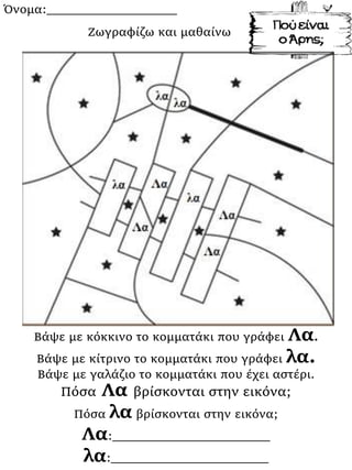 Όνομα:___________________
Βάψε με κόκκινο το κομματάκι που γράφει Λα.
Βάψε με κίτρινο το κομματάκι που γράφει λα.
Βάψε με γαλάζιο το κομματάκι που έχει αστέρι.
Πόσα Λα βρίσκονται στην εικόνα;
Πόσα λα βρίσκονται στην εικόνα;
Λα:_______________________
λα:_______________________
Ζωγραφίζω και μαθαίνω
 