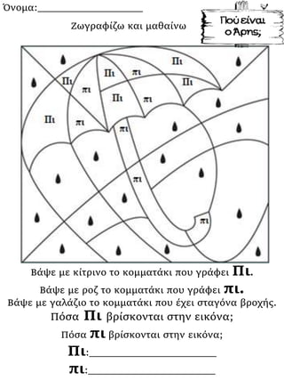 Όνομα:___________________
Βάψε με κίτρινο το κομματάκι που γράφει Πι.
Βάψε με ροζ το κομματάκι που γράφει πι.
Βάψε με γαλάζιο το κομματάκι που έχει σταγόνα βροχής.
Πόσα Πι βρίσκονται στην εικόνα;
Πόσα πι βρίσκονται στην εικόνα;
Πι:_______________________
πι:_______________________
Ζωγραφίζω και μαθαίνω
 