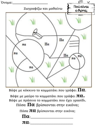 Όνομα:___________________
Βάψε με κόκκινο το κομματάκι που γράφει Πα.
Βάψε με μαύρο το κομματάκι που γράφει πα.
Βάψε με πράσινο το κομματάκι που έχει γρασίδι.
Πόσα Πα βρίσκονται στην εικόνα;
Πόσα πα βρίσκονται στην εικόνα;
Πα:_______________________
πα:_______________________
Ζωγραφίζω και μαθαίνω
 