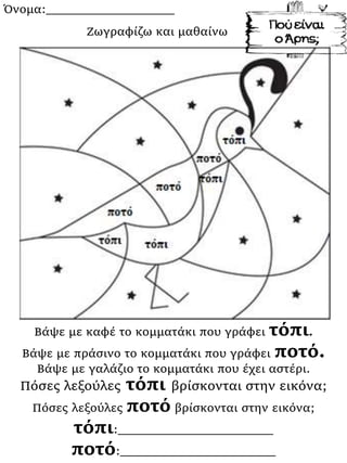 Όνομα:___________________
Βάψε με καφέ το κομματάκι που γράφει τόπι.
Βάψε με πράσινο το κομματάκι που γράφει ποτό.
Βάψε με γαλάζιο το κομματάκι που έχει αστέρι.
Πόσες λεξούλες τόπι βρίσκονται στην εικόνα;
Πόσες λεξούλες ποτό βρίσκονται στην εικόνα;
τόπι:_______________________
ποτό:_______________________
Ζωγραφίζω και μαθαίνω
 