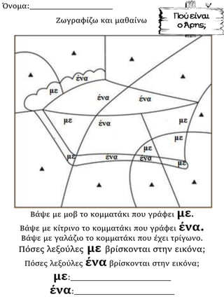 Όνομα:___________________
Βάψε με μοβ το κομματάκι που γράφει με.
Βάψε με κίτρινο το κομματάκι που γράφει ένα.
Βάψε με γαλάζιο το κομματάκι που έχει τρίγωνο.
Πόσες λεξούλες με βρίσκονται στην εικόνα;
Πόσες λεξούλες ένα βρίσκονται στην εικόνα;
με:_______________________
ένα:_______________________
Ζωγραφίζω και μαθαίνω
 