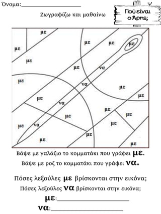 Όνομα:___________________
Βάψε με γαλάζιο το κομματάκι που γράφει με.
Βάψε με ροζ το κομματάκι που γράφει να.
Πόσες λεξούλες με βρίσκονται στην εικόνα;
Πόσες λεξούλες να βρίσκονται στην εικόνα;
με:_______________________
να:_______________________
Ζωγραφίζω και μαθαίνω
 