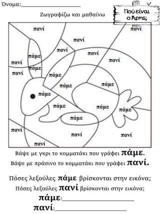Όνομα:___________________
Βάψε με γκρι το κομματάκι που γράφει πάμε.
Βάψε με πράσινο το κομματάκι που γράφει πανί.
Πόσες λεξούλες πάμε βρίσκονται στην εικόνα;
Πόσες λεξούλες πανί βρίσκονται στην εικόνα;
πάμε:_______________________
πανί:_______________________
Ζωγραφίζω και μαθαίνω
 