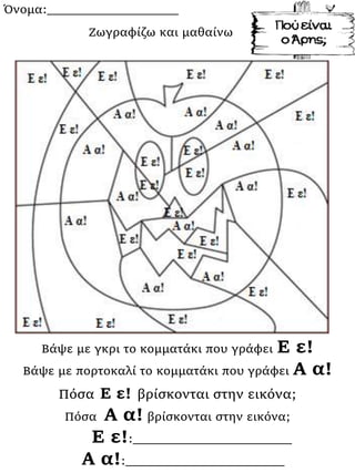 Όνομα:___________________
Βάψε με γκρι το κομματάκι που γράφει Ε ε!
Βάψε με πορτοκαλί το κομματάκι που γράφει Α α!
Πόσα Ε ε! βρίσκονται στην εικόνα;
Πόσα Α α! βρίσκονται στην εικόνα;
Ε ε!:_______________________
Α α!:_______________________
Ζωγραφίζω και μαθαίνω
 