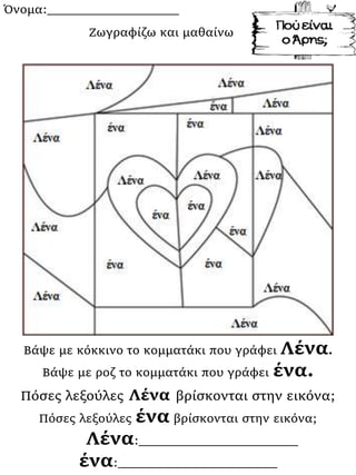 Όνομα:___________________
Βάψε με κόκκινο το κομματάκι που γράφει Λένα.
Βάψε με ροζ το κομματάκι που γράφει ένα.
Πόσες λεξούλες Λένα βρίσκονται στην εικόνα;
Πόσες λεξούλες ένα βρίσκονται στην εικόνα;
Λένα:_______________________
ένα:_______________________
Ζωγραφίζω και μαθαίνω
 