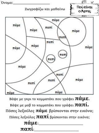 Όνομα:___________________
Βάψε με γκρι το κομματάκι που γράφει πάμε.
Βάψε με μοβ το κομματάκι που γράφει παπί.
Πόσες λεξούλες πάμε βρίσκονται στην εικόνα;
Πόσες λεξούλες παπί βρίσκονται στην εικόνα;
πάμε:_______________________
παπί:_______________________
Ζωγραφίζω και μαθαίνω
 