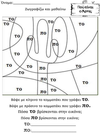 Όνομα:___________________
Βάψε με κίτρινο το κομματάκι που γράφει το.
Βάψε με πράσινο το κομματάκι που γράφει πο.
Πόσα το βρίσκονται στην εικόνα;
Πόσα πο βρίσκονται στην εικόνα;
το:_______________________
πο:_______________________
Ζωγραφίζω και μαθαίνω
 