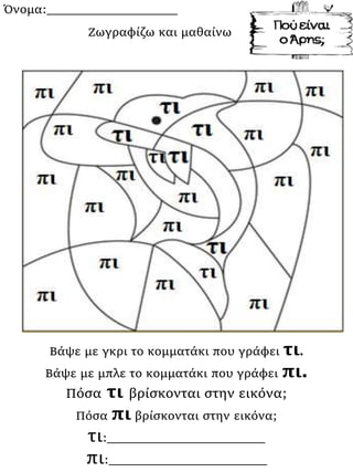 Όνομα:___________________
Βάψε με γκρι το κομματάκι που γράφει τι.
Βάψε με μπλε το κομματάκι που γράφει πι.
Πόσα τι βρίσκονται στην εικόνα;
Πόσα πι βρίσκονται στην εικόνα;
τι:_______________________
πι:_______________________
Ζωγραφίζω και μαθαίνω
 
