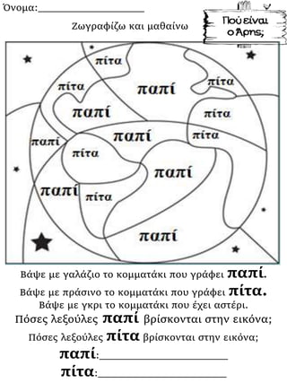 Όνομα:___________________
Βάψε με γαλάζιο το κομματάκι που γράφει παπί.
Βάψε με πράσινο το κομματάκι που γράφει πίτα.
Βάψε με γκρι το κομματάκι που έχει αστέρι.
Πόσες λεξούλες παπί βρίσκονται στην εικόνα;
Πόσες λεξούλες πίτα βρίσκονται στην εικόνα;
παπί:_______________________
πίτα:_______________________
Ζωγραφίζω και μαθαίνω
 