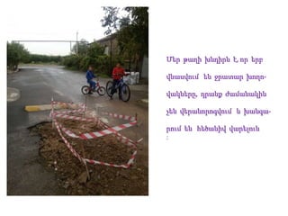 Մեր թաղի խնդիրն է, որ երբ
վնասվում են ջրատար խողո-
վակները, դրանք ժամանակին
չեն վերանորոգվում և խանգա-
րում են հեծանիվ վարելուն
:
 