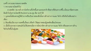 บทที่1.ควำมหมำยของยำเสพติด
1.1ควำมหมำยโดยทั่วไป
ยำเสพติด หมำยถึง สำรใดก็ตำมที่เกิดขึ้นตำมธรรมชำติ หรือสำรที่สังเครำะห์ขึ้น เมี่อนเรำฉีดสำรเสพ
ติดเข้ำไปไม่ว่ำจะโดยวิธี รับประทำน ดม สูบ ฉีด จะทำให้
1. บุคคลนั้นต้องตกอยู่ใต้อำนำจหรือเป็นทำสของสิ่งนั้นทำงด้ำนร่ำงกำยและ จิตใจ หรือจิตใจเพียงอย่ำง
เดียว
2. ต้องเพิ่มปริมำณกำรเสพขึ้นเรื่อยๆ หรือทำ ให้สุขภำพของผู้เสพติดเสื่อมโทรมลง
3. เมื่อถึงเวลำอยำกเสพแล้วไม่ได้เสพจะมีอำกำรผิดปกติทำงด้ำนร่ำงกำยและ จิตใจ หรือเฉพำะทำงด้ำน
จิตใจเกิดขึ้นในผู้เสพ
 