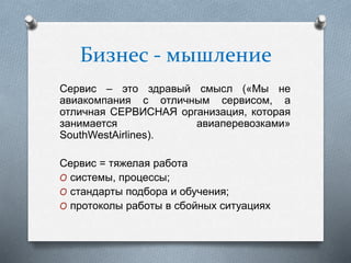 Бизнес - мышление
Сервис – это здравый смысл («Мы не
авиакомпания с отличным сервисом, а
отличная СЕРВИСНАЯ организация, которая
занимается авиаперевозками»
SouthWestAirlines).
Сервис = тяжелая работа
O системы, процессы;
O стандарты подбора и обучения;
O протоколы работы в сбойных ситуациях
 