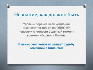 Незнание, как должно быть
Уровень сервиса всей компании
оценивается только по ОДНОМУ
человеку, с которым в данный момент
времени общается Клиент.
Именно этот человек решает судьбу
компании с Клиентом
 