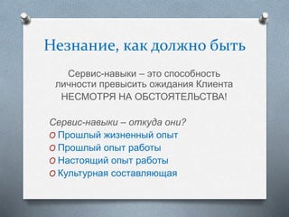 Незнание, как должно быть
Сервис-навыки – это способность
личности превысить ожидания Клиента
НЕСМОТРЯ НА ОБСТОЯТЕЛЬСТВА!
Сервис-навыки – откуда они?
O Прошлый жизненный опыт
O Прошлый опыт работы
O Настоящий опыт работы
O Культурная составляющая
 