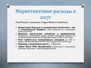 Маркетинговые расходы в
2017г
Andy Russell, основатель Trigger Media и InsideHook:
O Инвестиции больше в «социальную аналитику», чем
в «социальный бюджет» (70% компаний не отслеживают
жизнь соц.сетей)
O Двойное увеличение вложений в видеоконтент
(вложение в программное видео, согласно прогнозам, составит 2/3
от общей суммы расходов на цифровое видео в США к 2019 году)
O Рост мобильных программных расходов (от 43% от
общего объема расходов на ПО в 2014 году до 69% в 2016 году).
O Переход к омниканальности – и быстро!
O Talent Game Plan Recalibration (инвестиции в техническое
обучение персонала + работа правительства)
 