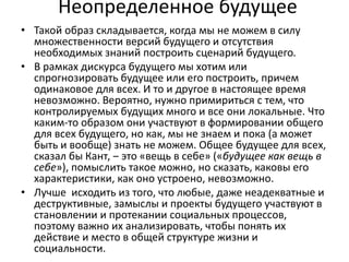 Неопределенное будущее
• Такой образ складывается, когда мы не можем в силу
множественности версий будущего и отсутствия
необходимых знаний построить сценарий будущего.
• В рамках дискурса будущего мы хотим или
спрогнозировать будущее или его построить, причем
одинаковое для всех. И то и другое в настоящее время
невозможно. Вероятно, нужно примириться с тем, что
контролируемых будущих много и все они локальные. Что
каким-то образом они участвуют в формировании общего
для всех будущего, но как, мы не знаем и пока (а может
быть и вообще) знать не можем. Общее будущее для всех,
сказал бы Кант, ‒ это «вещь в себе» («будущее как вещь в
себе»), помыслить такое можно, но сказать, каковы его
характеристики, как оно устроено, невозможно.
• Лучше исходить из того, что любые, даже неадекватные и
деструктивные, замыслы и проекты будущего участвуют в
становлении и протекании социальных процессов,
поэтому важно их анализировать, чтобы понять их
действие и место в общей структуре жизни и
социальности.
 