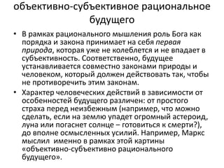 объективно-субъективное рациональное
будущего
• В рамках рационального мышления роль Бога как
порядка и закона принимает на себя первая
природа, которая уже не колеблется и не впадает в
субъективность. Соответственно, будущее
устанавливается совместно законами природы и
человеком, который должен действовать так, чтобы
не противоречить этим законам.
• Характер человеческих действий в зависимости от
особенностей будущего различен: от простого
страха перед неизбежным (например, что можно
сделать, если на землю упадет огромный астероид,
луна или погаснет солнце ‒ готовиться к смерти?),
до вполне осмысленных усилий. Например, Маркс
мыслил именно в рамках этой картины
«объективно-субъективно рационального
будущего».
 