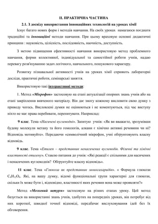 ІІ. ПРАКТИЧНА ЧАСТИНА
2.1. З досвіду використання інноваційних технологій на уроках хімії
Існує багато нових форм і методів навчання. На своїх уроках намагаюся поєднати
традиційні та інноваційні методи навчання. При цьому враховую основні дидактичні
принципи : науковість, цілісність, послідовність, наочність, доступність.
З метою підвищення ефективності навчання використовую метод проблемного
навчання, форми колективної, індивідуальної та самостійної роботи учнів, надаю
перевагу розв'язуванню задач логічного, навчального, пошукового характеру.
Розвитку пізнавальної активності учнів на уроках хімії сприяють лабораторні
досліди, практичні роботи, семінарські заняття.
Використовую такі інтерактивні методи:
1. Метод «Мікрофон» застосовую на етапі актуалізації опорних знань учнів або на
етапі закріплення вивченого матеріалу. Він дає змогу кожному висловити свою думку з
приводу чогось. Висловлені думки не оцінюються і не коментуються, під час виступу
ніхто не має права перебивати, перепитувати. Наприклад:
9 клас. Тема «Насичені вуглеводні». Запитую учнів: «Як ви вважаєте, зрозумівши
будову молекули метану та його гомологів, алкани є хімічно активні речовини чи ні?
Відповідь мотивуйте». Передаючи «символічний мікрофон, учні обґрунтовують власну
відповідь.
9 клас. Тема «Етилен – представник ненасичених вуглеводів. Фізичні та хімічні
властивості етилену». Ставлю питання до учнів: «Які реакції є спільними для насичених
і ненасичених вуглеводнів? Обґрунтуйте власну відповідь».
11 клас. Тема «Глюкоза як представник моносахаридів». « Формула глюкози
C6H12O6. Які, на вашу думку, відомі функціональні групи характерні для глюкози,
скільки їх може бути і, відповідно, властивості яких речовин вона може проявляти?»
Метод «Мозковий штурм» застосовую на різних етапах уроку. Цей метод
базується на використанні знань учнів, здобутих на попередніх уроках, він потребує від
них короткої, швидкої точної відповіді, передбачає вислуховування ідей без їх
обговорення.
 