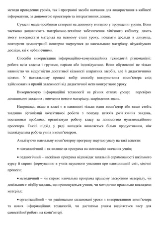 методи проведення уроків, так і програмні засоби навчання для використання в кабінеті
інформатики, за допомогою проекторів та інтерактивних дощок.
Сучасні медіа-посібники створені на допомогу вчителю у проведенні уроків. Вони
частково доповнюють матеріально-технічне забезпечення хімічного кабінету, дають
змогу використати матеріал на певному етапі уроку, показати досліди в динаміці,
повторити демонстрації, повторно звернутися до навчального матеріалу, візуалізувати
досліди, які є небезпечними.
Способи використання інформаційно-комунікаційних технологій різноманітні:
робота всім класом і групами, парами або індивідуально. Вони обумовлені не тільки
наявністю чи відсутністю достатньої кількості апаратних засобів, але й дидактичними
цілями. У навчальному процесі вибір способу використання комп’ютера слід
здійснювати в прямій залежності від дидактичної мети конкретного уроку.
Використовую інформаційні технології на різних етапах уроку: перевірки
домашнього завдання ; вивчення нового матеріалу; закріплення знань.
Наприклад, якщо в класі є в наявності тільки один комп’ютер або якщо стоїть
завдання організації колективної роботи з пошуку шляхів розв’язання завдань,
постановки проблеми, організовую роботу класу за допомогою мультимедійного
проектора. Такий підхід у ряді випадків виявляється більш продуктивним, ніж
індивідуальна робота учнів з комп’ютером.
Аналізуючи навчальну комп’ютерну програму звертаю увагу на такі аспекти:
 психологічний – як вплине ця програма на мотивацію навчання учнів;
 педагогічний – наскільки програма відповідає загальній спрямованості шкільного
курсу й сприяє формуванню в учнів наукового уявлення про навколишній світ, хімічні
процеси;
 методичний – чи сприяє навчальна програма кращому засвоєнню матеріалу, чи
доцільним є підбір завдань, що пропонуються учням, чи методично правильно викладено
матеріал;
 організаційний – чи раціонально сплановані уроки з використанням комп’ютера
та нових інформаційних технологій, чи достатньо учням виділяється часу для
самостійної роботи на комп’ютері.
 