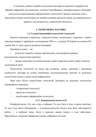 У сучасних умовах потрібно підготувати школяра до швидкого сприйняття й
обробки інформації, яка надходить, успішно її відображати і використовувати. Кінцевим
результатом впровадження інформаційних технологій у процесі навчання хімії, є
оволодіння учнями комп'ютером як засобом пізнання процесів і явищ, що відбуваються в
природі і застосовуються у практичній діяльності.
І. ТЕОРЕТИЧНА ЧАСТИНА
1.1 Сучасні інноваційні педагогічні технології
Поняття інновація в перекладі з грецької означає «оновлення», «новизна», «зміна»
з'явилося вперше в зарубіжних дослідженнях XIX ст., в техніці. В Україні на початку 90-
х років XX ст. взято курс на розвиток інновацій.
Інновація в освіті— це:
• результат творчого пошуку оригінальних, нестандартних рішень
різноманітних педагогічних проблем;
• процес оновлення чи вдосконалення теорії й практики освіти, який оптимізує
досягнення її мети.
Педагогічна технологія це наука про розвиток, освіту, навчання і виховання
особистості школяра на основі позитивних загальнолюдських якостей та досягнень
педагогічної думки а також основ інформатики.
Нині існує безліч педагогічних технологій. Зупинюсь на декількох технологіях
інноваційного навчання:
– інтерактивні технології;
– проектна технологія;
– комп'ютерно-інформаційна технологія.
1.1.1 Інтерактивні технології
Конфуцій писав: «Те, що я чую, я забуваю. Те, що я бачу й чую, я трохи пам'ятаю.
Те, що я чую, бачу й обговорюю — я починаю розуміти. Коли я чую, бачу, обговорюю й
роблю — я набуваю знань. Коли я передаю знання іншим, я стаю майстром».
Ефективність засвоєння інформації учнями зображено на схемі:
 