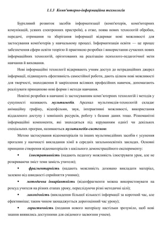 1.1.3 Комп'ютерно-інформаційна технологія
Бурхливий розвиток засобів інформатизації (комп'ютерів, комп'ютерних
комунікацій, усяких електронних пристроїв), а отже, поява нових технологій обробки,
передачі, отримання та зберігання інформації відкриває нові можливості для
застосування комп'ютерів у навчальному процесі. Інформатизація освіти — це процес
забезпечення сфери освіти теорією й практикою розробки і використання сучасних нових
інформаційних технологій, орієнтованих на реалізацію психолого-педагогічної мети
навчання й виховання.
Нові інформаційні технології відкривають учням доступ до нетрадиційних джерел
інформації, підвищують ефективність самостійної роботи, дають цілком нові можливості
для творчості, знаходження й закріплення всіляких професійних навичок, допомагають
реалізувати принципово нові форми і методи навчання.
Новітні розробки в навчанні із застосуванням комп’ютерних технологій і методів у
сукупності називають мультимедія. Арсенал мультимедія-технологій складає
анімаційну графіку, відеофільми, звук, інтерактивні можливості, використання
віддаленого доступу і зовнішніх ресурсів, роботу з базами даних тощо. Різноманітні
інформаційні компоненти, які знаходяться під керуванням однієї чи декількох
спеціальних програм, називаються мультимедія-системою.
Метою застосування відеоматеріалів та інших мультимедійних засобів є усунення
прогалин у наочності викладання хімії в середніх загальноосвітніх закладах. Основні
принципи створення відеоматеріалів з шкільного демонстраційного експерименту:
 ілюстративність (надають педагогу можливість ілюструвати урок, але не
розкриваючи зміст теми замість учителя);
 фрагментарність (надають можливість дозовано викладати матеріал,
залежно від швидкості сприйняття учнями);
 методична інваріантність (відеофрагменти можна використовувати на
розсуд учителя на різних етапах уроку, переслідуючи різні методичні цілі);
 лаконічність (викладення більшої кількості інформації за короткий час, але
ефективніше; таким чином заощаджується дорогоцінний час уроку);
 евристичність (подання нового матеріалу настільки зрозуміло, щоб нові
знання виявились доступними для свідомого засвоєння учнем).
 