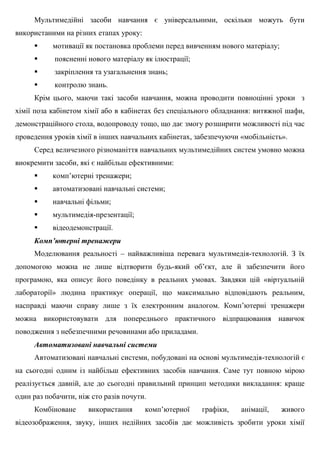 Мультимедійні засоби навчання є універсальними, оскільки можуть бути
використаними на різних етапах уроку:
 мотивації як постановка проблеми перед вивченням нового матеріалу;
 поясненні нового матеріалу як ілюстрації;
 закріплення та узагальнення знань;
 контролю знань.
Крім цього, маючи такі засоби навчання, можна проводити повноцінні уроки з
хімії поза кабінетом хімії або в кабінетах без спеціального обладнання: витяжної шафи,
демонстраційного стола, водопроводу тощо, що дає змогу розширити можливості під час
проведення уроків хімії в інших навчальних кабінетах, забезпечуючи «мобільність».
Серед величезного різноманіття навчальних мультимедійних систем умовно можна
виокремити засоби, які є найбільш ефективними:
 комп’ютерні тренажери;
 автоматизовані навчальні системи;
 навчальні фільми;
 мультимедія-презентації;
 відеодемонстрації.
Комп’ютерні тренажери
Моделювання реальності – найважливіша перевага мультимедія-технологій. З їх
допомогою можна не лише відтворити будь-який об’єкт, але й забезпечити його
програмою, яка описує його поведінку в реальних умовах. Завдяки цій «віртуальній
лабораторії» людина практикує операції, що максимально відповідають реальним,
насправді маючи справу лише з їх електронним аналогом. Комп’ютерні тренажери
можна використовувати для попереднього практичного відпрацювання навичок
поводження з небезпечними речовинами або приладами.
Автоматизовані навчальні системи
Автоматизовані навчальні системи, побудовані на основі мультимедія-технологій є
на сьогодні одним із найбільш ефективних засобів навчання. Саме тут повною мірою
реалізується давній, але до сьогодні правильний принцип методики викладання: краще
один раз побачити, ніж сто разів почути.
Комбіноване використання комп’ютерної графіки, анімації, живого
відеозображення, звуку, інших недійних засобів дає можливість зробити уроки хімії
 