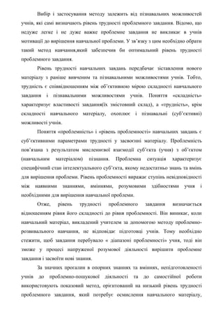 Вибір і застосування методу залежить від пізнавальних можливостей
учнів, які самі визначають рівень трудності проблемного завдання. Відомо, що
недуже легке і не дуже важке проблемне завдання не викликає в учнів
мотивації до вирішення навчальної проблеми. У зв’язку з цим необхідно обрати
такий метод навчання,який забезпечив би оптимальний рівень трудності
проблемного завдання.
Рівень трудності навчальних завдань передбачає зіставлення нового
матеріалу з раніше вивченим та пізнавальними можливостями учнів. Тобто,
трудність є співвідношенням між об’єктивною мірою складності навчального
завдання і пізнавальними можливостями учнів. Поняття «складність»
характеризує властивості завдання(їх змістовний склад), а «трудність», крім
складності навчального матеріалу, охоплює і пізнавальні (суб’єктивні)
можливості учнів.
Поняття «проблемність» і «рівень проблемності» навчальних завдань є
суб’єктивними параметрами трудності у засвоєнні матеріалу. Проблемність
пов’язана з результатом мисленнєвої взаємодії суб’єкта (учня) з об’єктом
(навчальним матеріалом) пізнання. Проблемна ситуація характеризує
специфічний стан інтелектуального суб’єкта, якому недостатньо знань та вмінь
для вирішення проблеми. Рівень проблемності виражає ступінь невідповідності
між наявними знаннями, вміннями, розумовими здібностями учня і
необхідними для вирішення навчальної проблеми.
Отже, рівень трудності проблемного завдання визначається
відношенням рівня його складності до рівня проблемності. Він виникає, коли
навчальний матеріал, викладений учителем за допомогою методу проблемно-
розвивального навчання, не відповідає підготовці учнів. Тому необхідно
стежити, щоб завдання перебувало « діапазоні проблемності» учня, тоді він
зможе у процесі напруженої розумової діяльності вирішити проблемне
завдання і засвоїти нові знання.
За значних прогалин в опорних знаннях та вміннях, непідготовленості
учнів до проблемно-пошукової діяльності та до самостійної роботи
використовують показовий метод, орієнтований на низький рівень трудності
проблемного завдання, який потребує осмислення навчального матеріалу,
 