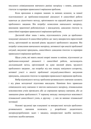 мисленого співвідношення вивченого раніше матеріалу з новим, доведення
гіпотези та перевірки правильності вирішення проблеми.
Коли прогалини в опорних знаннях та вміннях незначні, за певної
підготовленості до проблемно-пошукової діяльності й самостійної роботи
вдаються до діалогічного методу, орієнтованого на середній рівень трудності
проблемного завдання. Він потребує осмислення навчального матеріалу,
виконання практичної роботи(спільно з викладачем), доведення гіпотези та
самостійної перевірки правильності вирішення проблеми.
Достатній обсяг знань і вмінь, підготовленість учнів до проблемно-
пошукової діяльності й самостійної роботи дає змогу використати евристичний
метод, орієнтований на високий рівень трудності проблемного завдання. Він
потребує осмислення навчального матеріалу, активності при аналізі проблемної
ситуації, висуненні припущень, самостійного доведення гіпотези та перевірки
правильності вирішення проблеми.
Щодо учнів, які мають високі опорні знання та вміння, підготовлені до
проблемно-пошукової діяльності і самостійної роботи, застосовують
дослідницький метод, орієнтований на дуже високий рівень трудності
проблемного завдання , що потребує від них пошуку невідомого алгоритму,
активної участі в аналізі проблемної ситуації,самостійного висунення
припущень, доведення гіпотези та перевірки правильності вирішення проблеми.
Вибір відповідного методу проблемно-розвивального навчання залежить
і від рівня методичної підготовки викладача. Невміння його правильно
співвідносити мету навчання зі змістом навчального матеріалу, пізнавальними
можливостями учнів призводить або до спрощення процесу навчання, або до
завищення рівня проблемності. У першому випадку зменшуються можливості
пізнавальної самостійності учнів, в другому – у них не виникає пізнавальної
мотивації.
Основні труднощі при плануванні та використанні методів проблемно-
розвивального навчання полягають у розробленні дидактичного
матеріалу(проблемних задач і завдань), використанні засобів наочності,
технічних засобів навчання.
 
