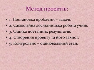 Метод проектів:
• 1. Постановка проблеми – задачі.
• 2. Самостійна дослідницька робота учнів.
• 3. Оцінка поетапних результатів.
• 4. Створення проекту та його захист.
• 5. Контрольно – оцінювальний етап.
 