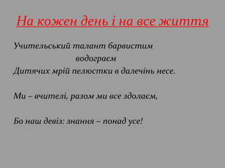 На кожен день і на все життя
Учительський талант барвистим
водограєм
Дитячих мрій пелюстки в далечінь несе.
Ми – вчителі, разом ми все здолаєм,
Бо наш девіз: знання – понад усе!
 