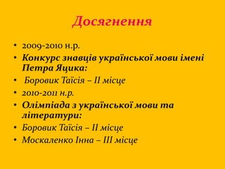 Досягнення
• 2009-2010 н.р.
• Конкурс знавців української мови імені
Петра Яцика:
• Боровик Таїсія – ІІ місце
• 2010-2011 н.р.
• Олімпіада з української мови та
літератури:
• Боровик Таїсія – ІІ місце
• Москаленко Інна – ІІІ місце
 