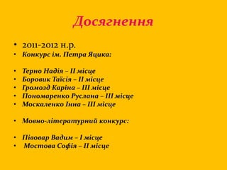 Досягнення
• 2011-2012 н.р.
• Конкурс ім. Петра Яцика:
• Терно Надія – ІІ місце
• Боровик Таїсія – ІІ місце
• Громозд Каріна – ІІІ місце
• Пономаренко Руслана – ІІІ місце
• Москаленко Інна – ІІІ місце
• Мовно-літературний конкурс:
• Півовар Вадим – І місце
• Мостова Софія – ІІ місце
 
