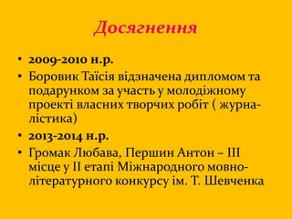 Досягнення
• 2009-2010 н.р.
• Боровик Таїсія відзначена дипломом та
подарунком за участь у молодіжному
проекті власних творчих робіт ( журна-
лістика)
• 2013-2014 н.р.
• Громак Любава, Першин Антон – ІІІ
місце у ІІ етапі Міжнародного мовно-
літературного конкурсу ім. Т. Шевченка
 