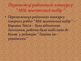 Переможці районного конкурсу
“ Мій життєвий вибір “
• Переможниця районного конкурсу
творчих робіт “ Мій життєвий вибір “ –
Боровик Таїсія – була відзначена
дипломом, робота була надіслана до
Києва у редакцію “ Газети по –
українськи “
 