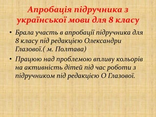 Апробація підручника з
української мови для 8 класу
• Брала участь в апробації підручника для
8 класу під редакцією Олександри
Глазової.( м. Полтава)
• Працюю над проблемою впливу кольорів
на активність дітей під час роботи з
підручником під редакцією О Глазової.
 