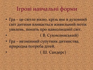 Ігрові навчальні форми
• Гра – це світле вікно, крізь яке в духовний
світ дитини вливається живильний потік
уявлень, понять про навколишній світ.
• ( В. Сухомлинський)
• Гра – незмінний супутник дитинства,
природна потреба дітей.
• ( Ш. Сандерс)
 