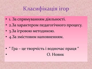Класифікація ігор
• 1. За спрямуванням діяльності.
• 2.За характером педагогічного процесу.
• 3.За ігровою методикою.
• 4.За змістовим наповненням.
• “ Гра – це творчість і водночас праця “
• О. Новик
 