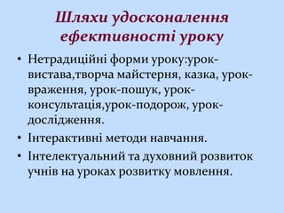 Шляхи удосконалення
ефективності уроку
• Нетрадиційні форми уроку:урок-
вистава,творча майстерня, казка, урок-
враження, урок-пошук, урок-
консультація,урок-подорож, урок-
дослідження.
• Інтерактивні методи навчання.
• Інтелектуальний та духовний розвиток
учнів на уроках розвитку мовлення.
 