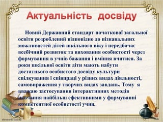 Новий Державний стандарт початкової загальної
освіти розроблений відповідно до пізнавальних
можливостей дітей шкільного віку і передбачає
всебічний розвиток та виховання особистості через
формування в учнів бажання і вміння вчитися. За
роки шкільної освіти діти мають набути
достатнього особистого досвіду культури
спілкування і співпраці у різних видах діяльності,
самовираження у творчих видах завдань. Тому я
вважаю застосування інтерактивних методів
навчання найбільш ефективними у формуванні
компетентної особистості учня.
 