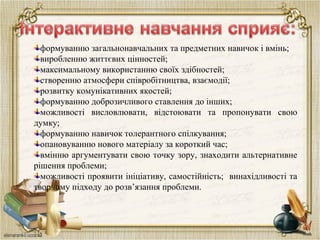 формуванню загальнонавчальних та предметних навичок і вмінь;
виробленню життєвих цінностей;
максимальному використанню своїх здібностей;
створенню атмосфери співробітництва, взаємодії;
розвитку комунікативних якостей;
формуванню доброзичливого ставлення до інших;
можливості висловлювати, відстоювати та пропонувати свою
думку;
формуванню навичок толерантного спілкування;
опановуванню нового матеріалу за короткий час;
вмінню аргументувати свою точку зору, знаходити альтернативне
рішення проблеми;
можливості проявити ініціативу, самостійність; винахідливості та
творчому підходу до розв’язання проблеми.
 