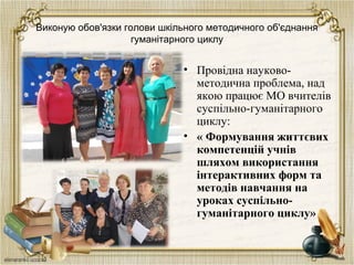 Виконую обов'язки голови шкільного методичного об'єднання
гуманітарного циклу
• Провідна науково-
методична проблема, над
якою працює МО вчителів
суспільно-гуманітарного
циклу:
• « Формування життєвих
компетенцій учнів
шляхом використання
інтерактивних форм та
методів навчання на
уроках суспільно-
гуманітарного циклу»
 