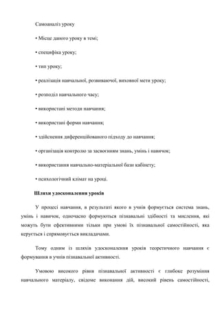 Самоаналіз уроку
• Місце даного уроку в темі;
• специфіка уроку;
• тип уроку;
• реалізація навчальної, розвиваючої, виховної мети уроку;
• розподіл навчального часу;
• використані методи навчання;
• використані форми навчання;
• здійснення диференційованого підходу до навчання;
• організація контролю за засвоєнням знань, умінь і навичок;
• використання навчально-матеріальної бази кабінету;
• психологічний клімат на уроці.
Шляхи удосконалення уроків
У процесі навчання, в результаті якого в учнів формується система знань,
умінь і навичок, одночасно формуються пізнавальні здібності та мислення, які
можуть бути ефективними тільки при умові їх пізнавальної самостійності, яка
керується і спрямовується викладачами.
Тому одним із шляхів удосконалення уроків теоретичного навчання є
формування в учнів пізнавальної активності.
Умовою високого рівня пізнавальної активності є глибоке розуміння
навчального матеріалу, свідоме виконання дій, високий рівень самостійності,
 