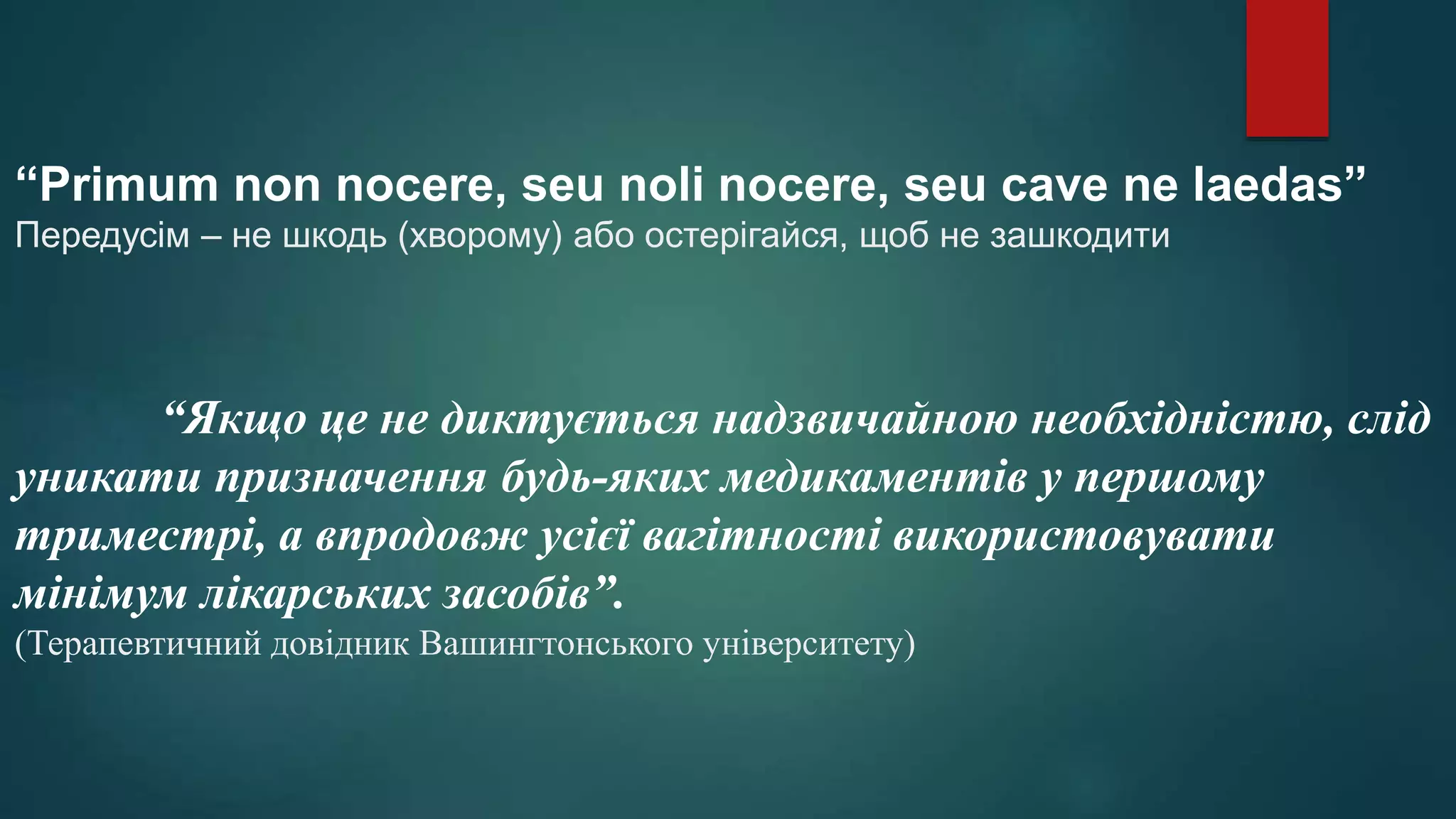 “Primum non nocere, seu noli nocere, seu cave ne laedas”
Передусім – не шкодь (хворому) або остерігайся, щоб не зашкодити
“Якщо це не диктується надзвичайною необхідністю, слід
уникати призначення будь-яких медикаментів у першому
триместрі, а впродовж усієї вагітності використовувати
мінімум лікарських засобів”.
(Терапевтичний довідник Вашингтонського університету)
 