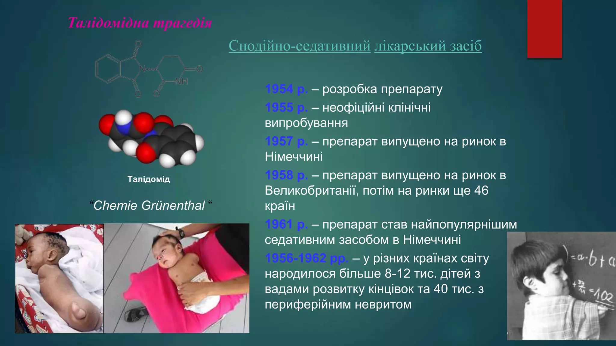 Талідомід
“Chemie Grünenthal “
1954 р. – розробка препарату
1955 р. – неофіційні клінічні
випробування
1957 р. – препарат випущено на ринок в
Німеччині
1958 р. – препарат випущено на ринок в
Великобританії, потім на ринки ще 46
країн
1961 р. – препарат став найпопулярнішим
седативним засобом в Німеччині
1956-1962 рр. – у різних країнах світу
народилося більше 8-12 тис. дітей з
вадами розвитку кінцівок та 40 тис. з
периферійним невритом
Талідомідна трагедія
Снодійно-седативний лікарський засіб
 