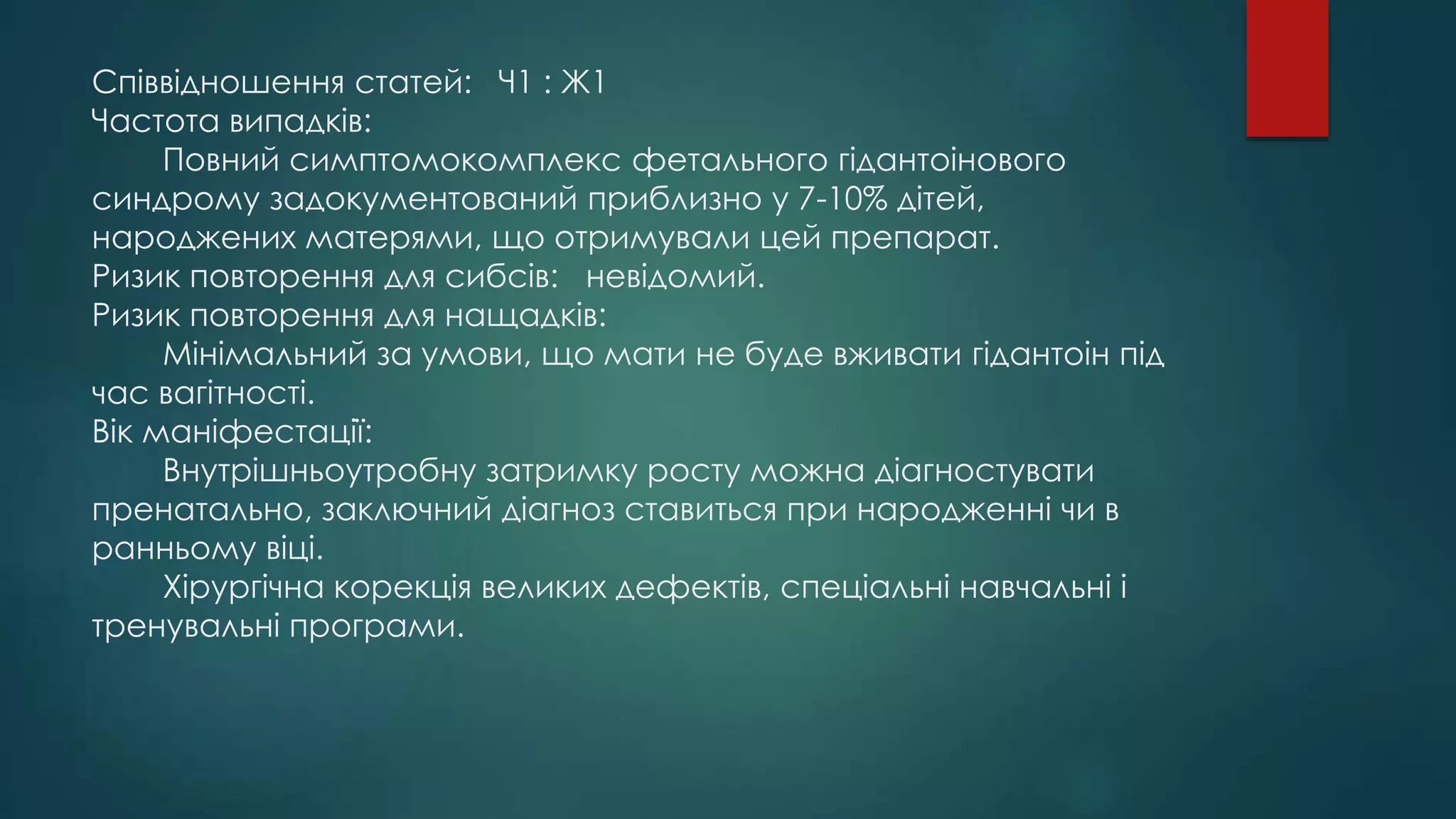 Співвідношення статей: Ч1 : Ж1
Частота випадків:
Повний симптомокомплекс фетального гідантоінового
синдрому задокументований приблизно у 7-10% дітей,
народжених матерями, що отримували цей препарат.
Ризик повторення для сибсів: невідомий.
Ризик повторення для нащадків:
Мінімальний за умови, що мати не буде вживати гідантоін під
час вагітності.
Вік маніфестації:
Внутрішньоутробну затримку росту можна діагностувати
пренатально, заключний діагноз ставиться при народженні чи в
ранньому віці.
Хірургічна корекція великих дефектів, спеціальні навчальні і
тренувальні програми.
 