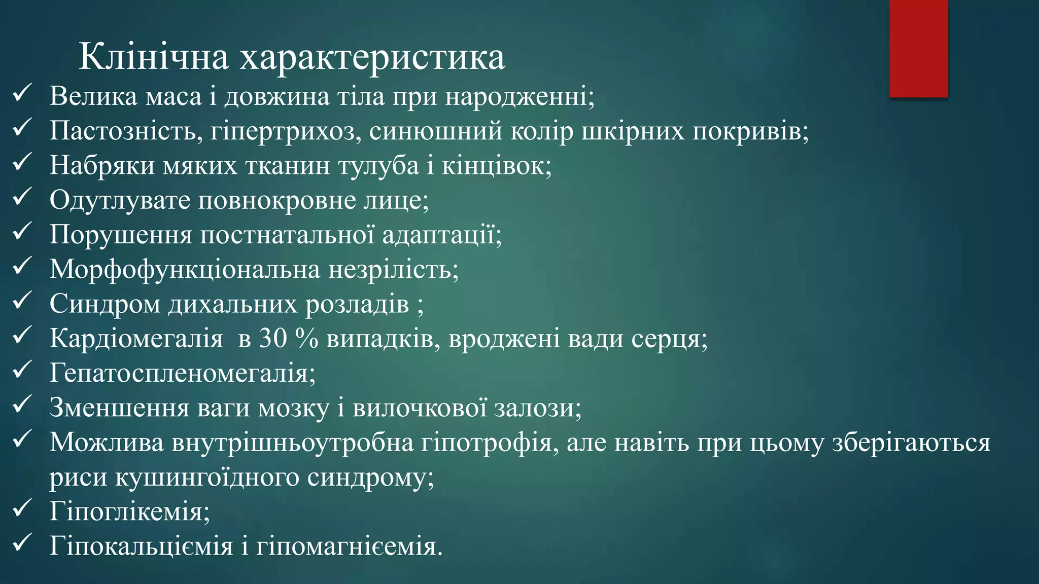 Велика маса і довжина тіла при народженні;
 Пастозність, гіпертрихоз, синюшний колір шкірних покривів;
 Набряки мяких тканин тулуба і кінцівок;
 Одутлувате повнокровне лице;
 Порушення постнатальної адаптації;
 Морфофункціональна незрілість;
 Синдром дихальних розладів ;
 Кардіомегалія в 30 % випадків, вроджені вади серця;
 Гепатоспленомегалія;
 Зменшення ваги мозку і вилочкової залози;
 Можлива внутрішньоутробна гіпотрофія, але навіть при цьому зберігаються
риси кушингоїдного синдрому;
 Гіпоглікемія;
 Гіпокальціємія і гіпомагнієемія.
Клінічна характеристика
 